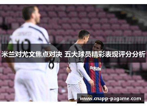 米兰对尤文焦点对决 五大球员精彩表现评分分析