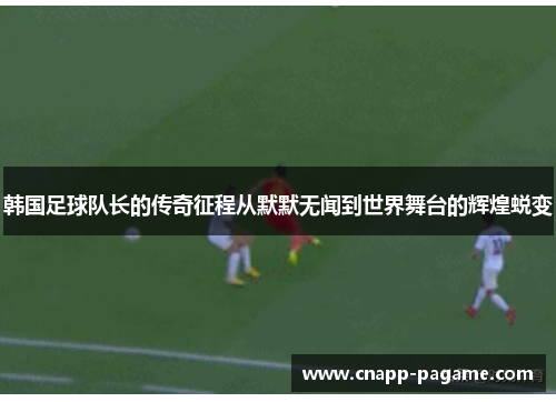 韩国足球队长的传奇征程从默默无闻到世界舞台的辉煌蜕变